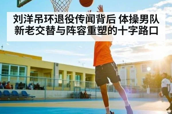 刘洋吊环退役传闻背后 体操男队新老交替与阵容重塑的十字路口